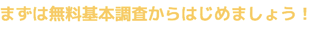 まずは無料基本調査からはじめましょう！